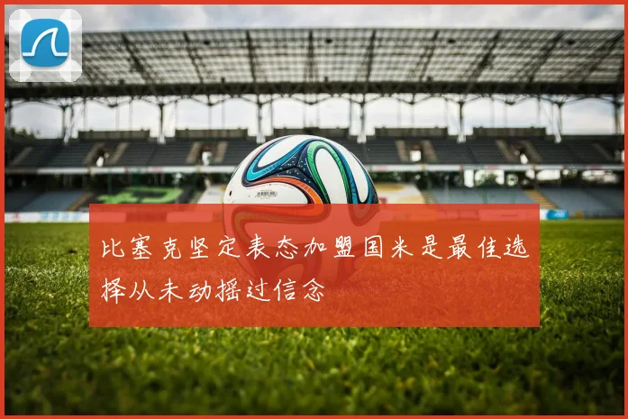 比塞克坚定表态加盟国米是最佳选择从未动摇过信念