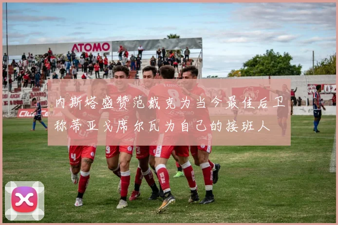 内斯塔盛赞范戴克为当今最佳后卫称蒂亚戈席尔瓦为自己的接班人