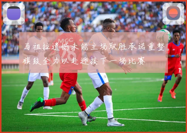 马祖拉遗憾未能主场取胜承诺重整旗鼓全力以赴迎接下一场比赛