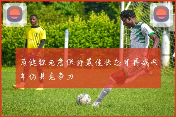 马健称老詹保持最佳状态可再战两年仍具竞争力