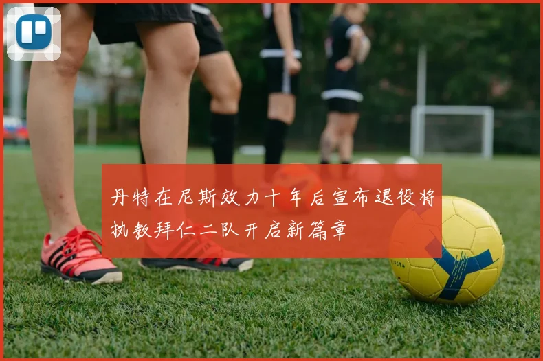 丹特在尼斯效力十年后宣布退役将执教拜仁二队开启新篇章