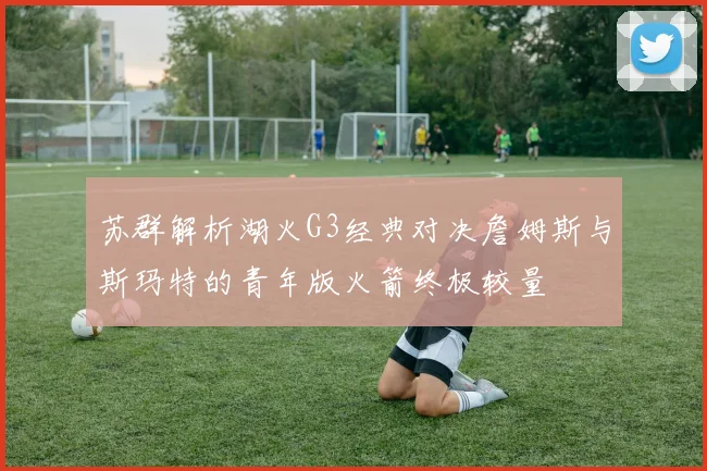 苏群解析湖火G3经典对决詹姆斯与斯玛特的青年版火箭终极较量