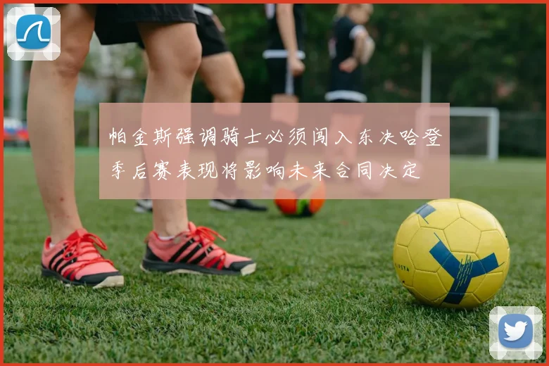 帕金斯强调骑士必须闯入东决哈登季后赛表现将影响未来合同决定