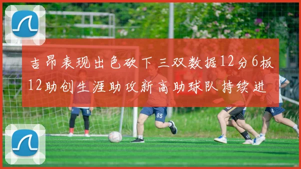 吉昂表现出色砍下三双数据12分6板12助创生涯助攻新高助球队持续进步
