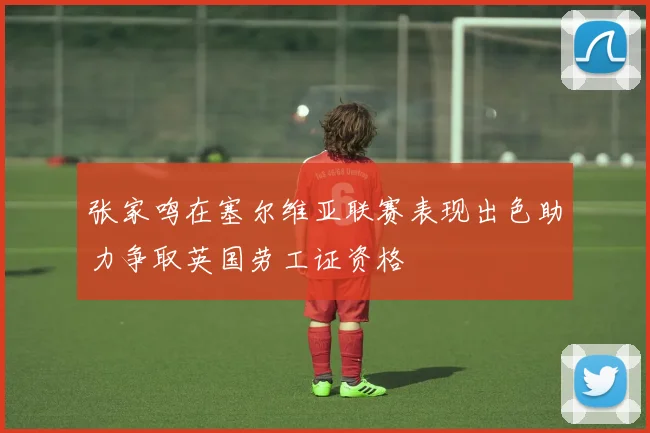 张家鸣在塞尔维亚联赛表现出色助力争取英国劳工证资格