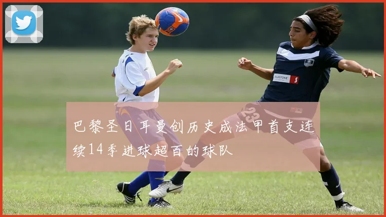 巴黎圣日耳曼创历史成法甲首支连续14季进球超百的球队