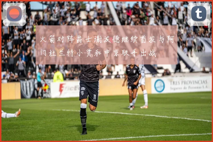 火箭对阵爵士谢泼德继续首发与阿门杜兰特小贾和申京联手出战