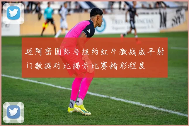 迈阿密国际与纽约红牛激战成平射门数据对比揭示比赛精彩程度