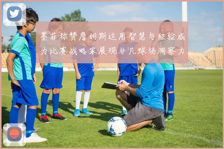 墨菲称赞詹姆斯运用智慧与经验成为比赛战略家展现非凡球场洞察力