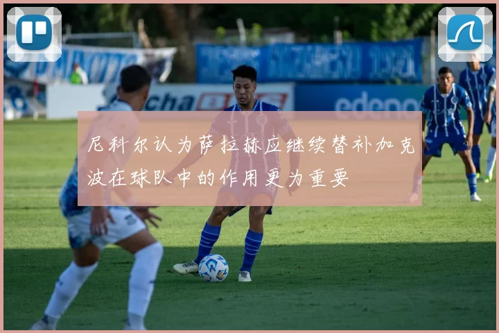 尼科尔认为萨拉赫应继续替补加克波在球队中的作用更为重要