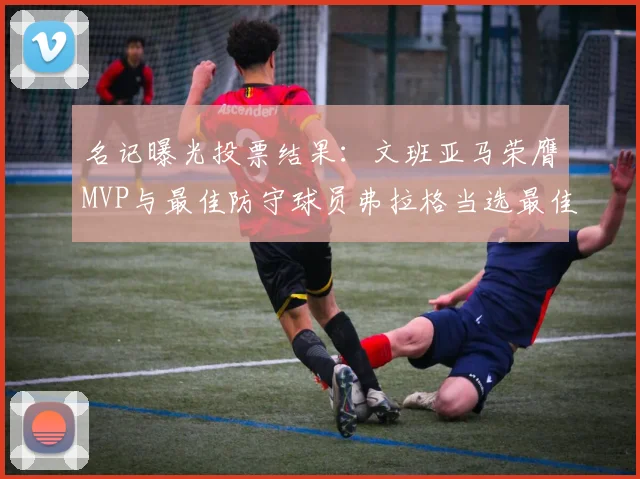 名记曝光投票结果：文班亚马荣膺MVP与最佳防守球员弗拉格当选最佳新秀