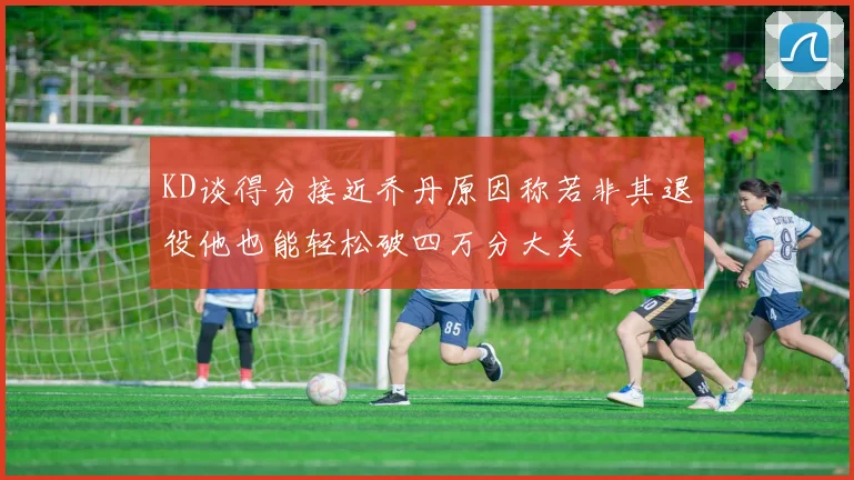 KD谈得分接近乔丹原因称若非其退役他也能轻松破四万分大关