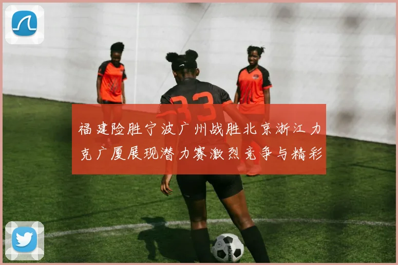 福建险胜宁波广州战胜北京浙江力克广厦展现潜力赛激烈竞争与精彩表现