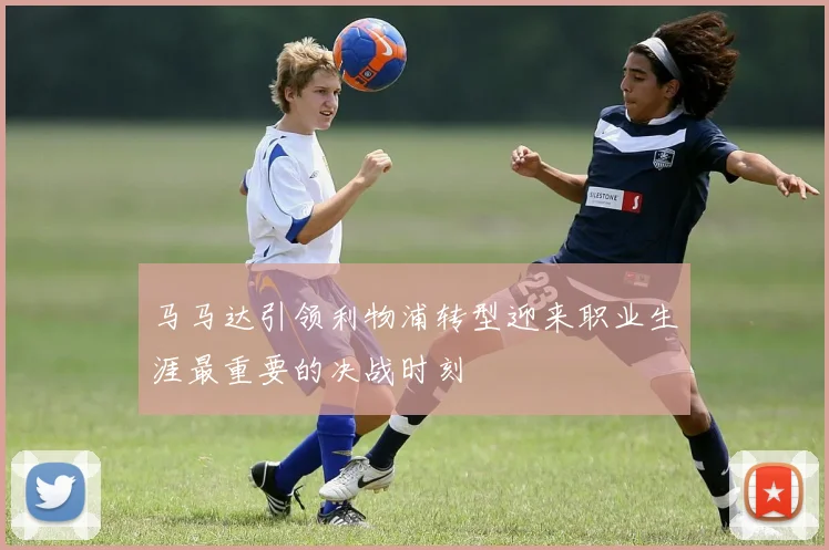 马马达引领利物浦转型迎来职业生涯最重要的决战时刻