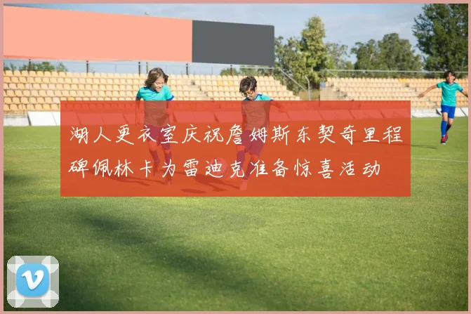 湖人更衣室庆祝詹姆斯东契奇里程碑佩林卡为雷迪克准备惊喜活动