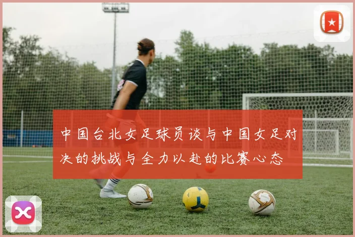 中国台北女足球员谈与中国女足对决的挑战与全力以赴的比赛心态