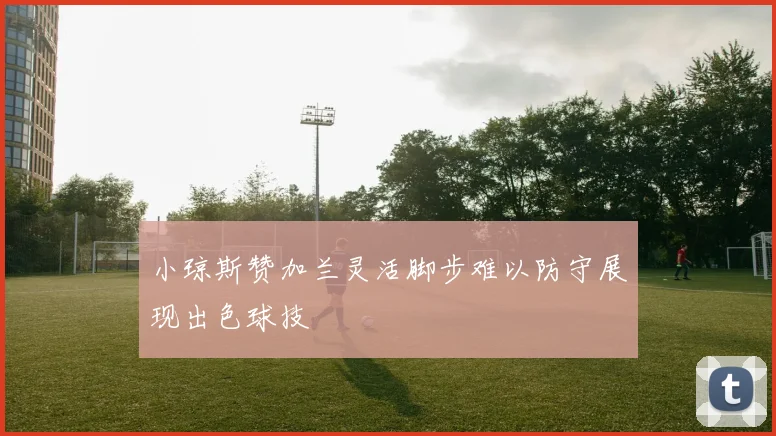 小琼斯赞加兰灵活脚步难以防守展现出色球技
